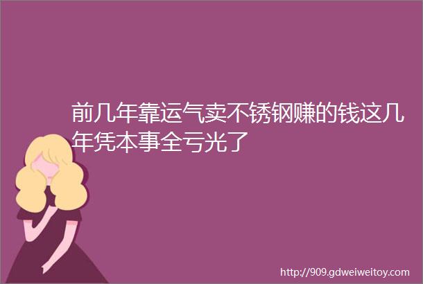 前几年靠运气卖不锈钢赚的钱这几年凭本事全亏光了