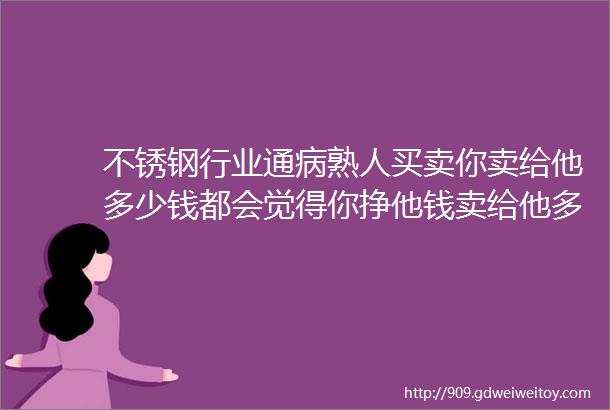 不锈钢行业通病熟人买卖你卖给他多少钱都会觉得你挣他钱卖给他多便宜也不领情