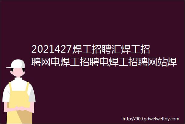 2021427焊工招聘汇焊工招聘网电焊工招聘电焊工招聘网站焊工招聘信息电焊工找工作焊工招聘群焊工招聘